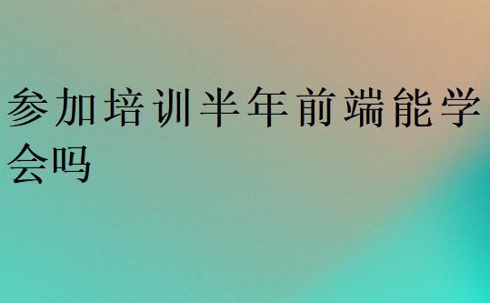 參加培訓(xùn)半年前端能學(xué)會嗎